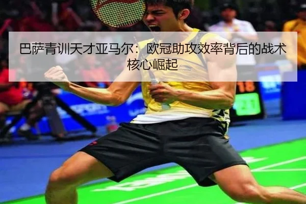 巴萨青训天才亚马尔：欧冠助攻效率背后的战术核心崛起