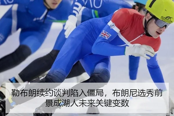 勒布朗续约谈判陷入僵局，布朗尼选秀前景成湖人未来关键变数