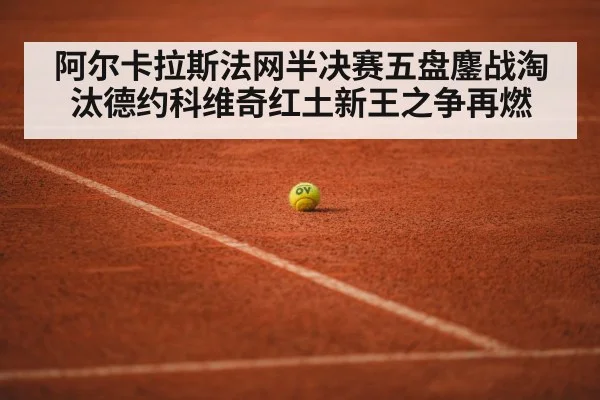 阿尔卡拉斯法网半决赛五盘鏖战淘汰德约科维奇红土新王之争再燃