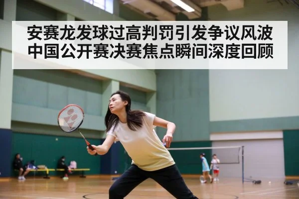 安赛龙发球过高判罚引发争议风波 中国公开赛决赛焦点瞬间深度回顾