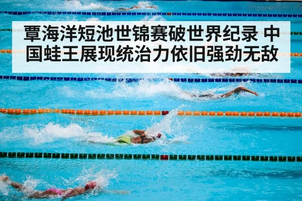 覃海洋短池世锦赛破世界纪录 中国蛙王展现统治力依旧强劲无敌